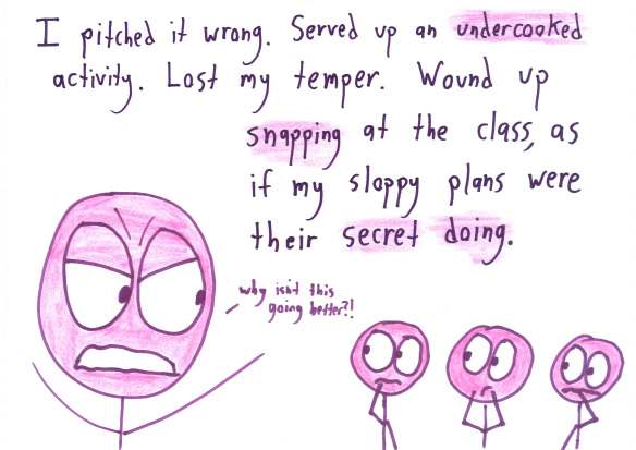 I pitched it wrong.  Served up an undercooked activity.  Lost my temper.  Wound up snapping at the class, as if my sloppy plans were their secret doing.
